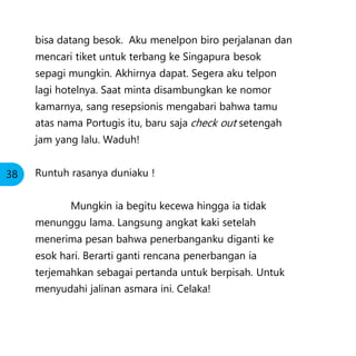 bisa datang besok. Aku menelpon biro perjalanan dan
mencari tiket untuk terbang ke Singapura besok
sepagi mungkin. Akhirnya dapat. Segera aku telpon
lagi hotelnya. Saat minta disambungkan ke nomor
kamarnya, sang resepsionis mengabari bahwa tamu
atas nama Portugis itu, baru saja check out setengah
jam yang lalu. Waduh!
Runtuh rasanya duniaku !
Mungkin ia begitu kecewa hingga ia tidak
menunggu lama. Langsung angkat kaki setelah
menerima pesan bahwa penerbanganku diganti ke
esok hari. Berarti ganti rencana penerbangan ia
terjemahkan sebagai pertanda untuk berpisah. Untuk
menyudahi jalinan asmara ini. Celaka!
38
 