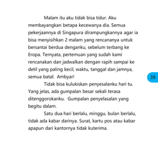 Malam itu aku tidak bisa tidur. Aku
membayangkan betapa kecewanya dia. Semua
pekerjaannya di Singapura dirampungkannya agar ia
bisa menyisihkan 2 malam yang rencananya untuk
bersantai berdua denganku, sebelum terbang ke
Eropa. Ternyata, pertemuan yang sudah kami
rencanakan dan jadwalkan dengan rapih sampai ke
detil yang paling kecil, waktu, tanggal dan jamnya,
semua batal. Ambyar!
Tidak bisa kulukiskan penyesalanku hari tu.
Yang jelas, ada gumpalan besar sekali terasa
ditenggorokanku. Gumpalan penyelasalan yang
begitu dalam.
Satu dua hari berlalu, minggu, bulan berlalu,
tidak ada kabar darinya. Surat, kartu pos atau kabar
apapun dari kantornya tidak kuterima.
39
 