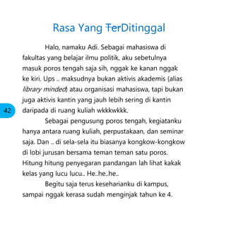 Halo, namaku Adi. Sebagai mahasiswa di
fakultas yang belajar ilmu politik, aku sebetulnya
masuk poros tengah saja sih, nggak ke kanan nggak
ke kiri. Ups .. maksudnya bukan aktivis akademis (alias
library minded) atau organisasi mahasiswa, tapi bukan
juga aktivis kantin yang jauh lebih sering di kantin
daripada di ruang kuliah wkkkwkkk.
Sebagai pengusung poros tengah, kegiatanku
hanya antara ruang kuliah, perpustakaan, dan seminar
saja. Dan .. di sela-sela itu biasanya kongkow-kongkow
di lobi jurusan bersama teman teman satu poros.
Hitung hitung penyegaran pandangan lah lihat kakak
kelas yang lucu lucu.. He..he..he..
Begitu saja terus keseharianku di kampus,
sampai nggak kerasa sudah menginjak tahun ke 4.
Rasa Yang TerDitinggal
42
 