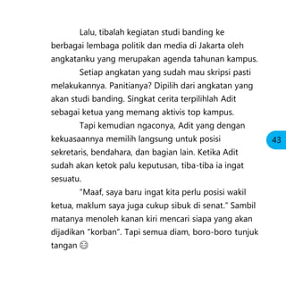 Lalu, tibalah kegiatan studi banding ke
berbagai lembaga politik dan media di Jakarta oleh
angkatanku yang merupakan agenda tahunan kampus.
Setiap angkatan yang sudah mau skripsi pasti
melakukannya. Panitianya? Dipilih dari angkatan yang
akan studi banding. Singkat cerita terpilihlah Adit
sebagai ketua yang memang aktivis top kampus.
Tapi kemudian ngaconya, Adit yang dengan
kekuasaannya memilih langsung untuk posisi
sekretaris, bendahara, dan bagian lain. Ketika Adit
sudah akan ketok palu keputusan, tiba-tiba ia ingat
sesuatu.
“Maaf, saya baru ingat kita perlu posisi wakil
ketua, maklum saya juga cukup sibuk di senat.” Sambil
matanya menoleh kanan kiri mencari siapa yang akan
dijadikan “korban”. Tapi semua diam, boro-boro tunjuk
tangan 😂
43
 