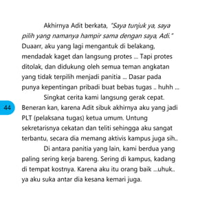 Akhirnya Adit berkata, “Saya tunjuk ya, saya
pilih yang namanya hampir sama dengan saya, Adi.”
Duaarr, aku yang lagi mengantuk di belakang,
mendadak kaget dan langsung protes ... Tapi protes
ditolak, dan didukung oleh semua teman angkatan
yang tidak terpilih menjadi panitia ... Dasar pada
punya kepentingan pribadi buat bebas tugas .. huhh ...
Singkat cerita kami langsung gerak cepat.
Beneran kan, karena Adit sibuk akhirnya aku yang jadi
PLT (pelaksana tugas) ketua umum. Untung
sekretarisnya cekatan dan teliti sehingga aku sangat
terbantu, secara dia memang aktivis kampus juga sih..
Di antara panitia yang lain, kami berdua yang
paling sering kerja bareng. Sering di kampus, kadang
di tempat kostnya. Karena aku itu orang baik ...uhuk..
ya aku suka antar dia kesana kemari juga.
44
 
