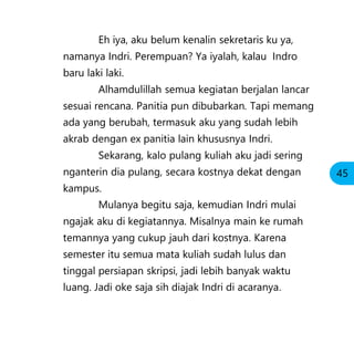Eh iya, aku belum kenalin sekretaris ku ya,
namanya Indri. Perempuan? Ya iyalah, kalau Indro
baru laki laki.
Alhamdulillah semua kegiatan berjalan lancar
sesuai rencana. Panitia pun dibubarkan. Tapi memang
ada yang berubah, termasuk aku yang sudah lebih
akrab dengan ex panitia lain khususnya Indri.
Sekarang, kalo pulang kuliah aku jadi sering
nganterin dia pulang, secara kostnya dekat dengan
kampus.
Mulanya begitu saja, kemudian Indri mulai
ngajak aku di kegiatannya. Misalnya main ke rumah
temannya yang cukup jauh dari kostnya. Karena
semester itu semua mata kuliah sudah lulus dan
tinggal persiapan skripsi, jadi lebih banyak waktu
luang. Jadi oke saja sih diajak Indri di acaranya.
45
 