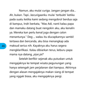 Namun, aku mulai curiga. Jangan-jangan dia...
Ah, bukan. Tapi…kecurigaanku mulai ‘terbukti’ ketika
pada suatu ketika kami sedang mengobrol berdua saja
di kampus, Indri berkata, “Mas Adi, nanti kalau papa
dan mamaku datang buat nengokin aku, aku kenalin
ya. Mereka kan perlu kenal juga dengan calon
menantunya.” Deg ... walau itu diucapkannya sambil
tertawa dan bercanda, aku bisa menangkap ada
maksud serius nih. Kayaknya aku harus segera
mengklarifikasi. Kalau dibiarkan terus, keburu papa
mama nya datang, piye jal?
Setelah berfikir sejenak aku putuskan untuk
mengajaknya ke tempat wisata pegunungan yang
hanya setengah jam perjalanan dari kampus. Akhirnya
dengan alasan mengajaknya makan siang di tempat
yang nggak biasa, aku mengajaknya pergi.
46
 