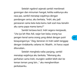 Setelah ngobrol sejenak sambil menikmati
gorengan dan minuman hangat, ketika waktunya aku
rasa pas, sambil menatap wajahnya dengan
pandangan serius, aku berkata, “Indri, aku jadi
penasaran sama kata-kata kamu tadi soal mau kenalin
aku sama papa mama kamu?”
Sambil tertawa kecil, Indri segera menjawab,
“Lha iya lah Mas Adi, wajar kan kalau orang tua
pengen kenal sama orang yang dekat dengan putri
kesayangannya.” Deg, beneran ini Indri salah tanggap
dengan tindakanku selama ini. Waahh.. ini harus cepat
diluruskan..
Setelah menghela nafas panjang, sambil
menatap wajahnya aku berkata, “Memang aku
perhatian sama Indri, mungkin sedikit lebih dari ke
teman teman yang lain...” aku menghentikan
perkataanku.
47
 