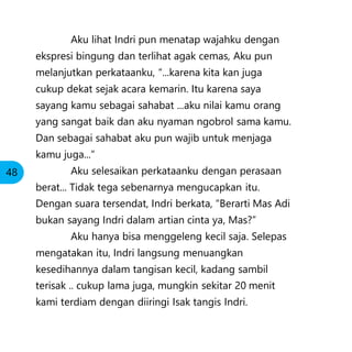 Aku lihat Indri pun menatap wajahku dengan
ekspresi bingung dan terlihat agak cemas, Aku pun
melanjutkan perkataanku, “...karena kita kan juga
cukup dekat sejak acara kemarin. Itu karena saya
sayang kamu sebagai sahabat ...aku nilai kamu orang
yang sangat baik dan aku nyaman ngobrol sama kamu.
Dan sebagai sahabat aku pun wajib untuk menjaga
kamu juga...”
Aku selesaikan perkataanku dengan perasaan
berat... Tidak tega sebenarnya mengucapkan itu.
Dengan suara tersendat, Indri berkata, “Berarti Mas Adi
bukan sayang Indri dalam artian cinta ya, Mas?”
Aku hanya bisa menggeleng kecil saja. Selepas
mengatakan itu, Indri langsung menuangkan
kesedihannya dalam tangisan kecil, kadang sambil
terisak .. cukup lama juga, mungkin sekitar 20 menit
kami terdiam dengan diiringi Isak tangis Indri.
48
 