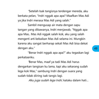 “Setelah Isak tangisnya terdengar mereda, aku
berkata pelan, “Indri nggak apa apa? Maafkan Mas Adi
ya jika Indri merasa Mas Adi yang salah.”
Sambil mengusap air mata dengan sapu
tangan yang dibawanya, Indri menjawab, “Nggak apa
apa Mas.. Mas Adi nggak salah kok, aku yang salah
mengerti arti kebaikan Mas Adi selama ini. Mungkin
karena aku sangat berharap sekali Mas Adi bisa dekat
dengan aku.”
“Benar Indri nggak apa apa?” aku tegaskan lagi
perkataanku.
”Benar Mas, maaf ya tadi Mas Adi harus
dengarkan tangisan ku lama, tapi aku sekarang sudah
lega kok Mas,” sambung Indri dengan suara yang
sudah tidak diiring isak tangis lagi.
Aku juga sudah lega Indri, kataku dalam hati...
49
 