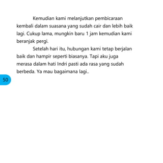 Kemudian kami melanjutkan pembicaraan
kembali dalam suasana yang sudah cair dan lebih baik
lagi. Cukup lama, mungkin baru 1 jam kemudian kami
beranjak pergi.
Setelah hari itu, hubungan kami tetap berjalan
baik dan hampir seperti biasanya. Tapi aku juga
merasa dalam hati Indri pasti ada rasa yang sudah
berbeda. Ya mau bagaimana lagi..
50
 