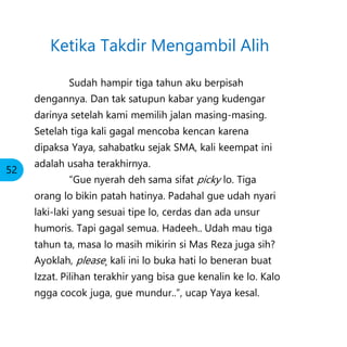 Ketika Takdir Mengambil Alih
Sudah hampir tiga tahun aku berpisah
dengannya. Dan tak satupun kabar yang kudengar
darinya setelah kami memilih jalan masing-masing.
Setelah tiga kali gagal mencoba kencan karena
dipaksa Yaya, sahabatku sejak SMA, kali keempat ini
adalah usaha terakhirnya.
“Gue nyerah deh sama sifat picky lo. Tiga
orang lo bikin patah hatinya. Padahal gue udah nyari
laki-laki yang sesuai tipe lo, cerdas dan ada unsur
humoris. Tapi gagal semua. Hadeeh.. Udah mau tiga
tahun ta, masa lo masih mikirin si Mas Reza juga sih?
Ayoklah, please¸ kali ini lo buka hati lo beneran buat
Izzat. Pilihan terakhir yang bisa gue kenalin ke lo. Kalo
ngga cocok juga, gue mundur..”, ucap Yaya kesal.
52
 