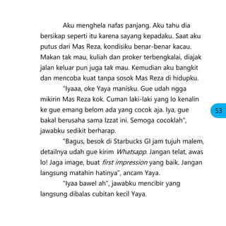 Aku menghela nafas panjang. Aku tahu dia
bersikap seperti itu karena sayang kepadaku. Saat aku
putus dari Mas Reza, kondisiku benar-benar kacau.
Makan tak mau, kuliah dan proker terbengkalai, diajak
jalan keluar pun juga tak mau. Kemudian aku bangkit
dan mencoba kuat tanpa sosok Mas Reza di hidupku.
“Iyaaa, oke Yaya manisku. Gue udah ngga
mikirin Mas Reza kok. Cuman laki-laki yang lo kenalin
ke gue emang belom ada yang cocok aja. Iya, gue
bakal berusaha sama Izzat ini. Semoga cocoklah”,
jawabku sedikit berharap.
“Bagus, besok di Starbucks GI jam tujuh malem,
detailnya udah gue kirim Whatsapp. Jangan telat, awas
lo! Jaga image, buat first impression yang baik. Jangan
langsung matahin hatinya”, ancam Yaya.
“Iyaa bawel ah”, jawabku mencibir yang
langsung dibalas cubitan kecil Yaya.
53
 