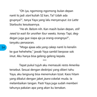 “Oh iya, ngomong-ngomong bulan depan
nanti lo jadi start kuliah S2 kan, Ta? Udah ada
grupnya?”, tanya Yaya yang lalu menyeruput Ice Latte
Starbucks kesukaannya.
“He eh. Belom nih. Kan masih bulan depan, still
need to wait for another four weeks, honey. Tapi, deg-
degan juga gue siapa aja ya orang-orangnya?”,
tanyaku penasaran.
“Moga ajaaa ada yang cakep nanti lo kenalin
ke gue hehehehe,” jawab Yaya sambil berpose sok
imut. Aku hanya bisa geleng-geleng kepala.
***
Tepat pukul tujuh aku memasuki resto Amerika
tersebut. Sesuai dengan deskripsi yang diberi tahu
Yaya, aku langsung bisa menemukan Izzat. Kaos hitam
yang dibalut dengan jaket jeans cokelat muda. Ia
melambaikan tangan. Pasti Yaya juga sudah memberi
tahunya pakaian apa yang akan ku kenakan.
54
 