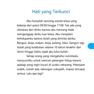 Hati yang Terkunci
Aku hanyalah seorang wanita biasa yang
bekerja dari pukul 09.00 hingga 17.00. Tak ada yang
istimewa dari diriku karena aku memang tidak
menganggap diriku luar biasa. Aku menjalani
kehidupanku karena itulah yang diminta dariku.
Bangun, kerja, makan, kerja, pulang, tidur, bangun lagi.
Itulah yang kulakukan selama 10 tahun terakhir dari
Senin hingga Sabtu sejak aku lulus kuliah.
Setiap orang yang mengetahui rutinitasku
menyuruhku untuk mencari pasangan hidup karena
apalagi yang ingin kucari di usiaku sekarang. Pekerjaan
sudah, rumah ada, tabungan cukuplah, impian tercapai
semua. Lalu apa lagi?
1
 