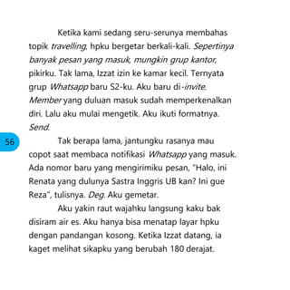 Ketika kami sedang seru-serunya membahas
topik travelling, hpku bergetar berkali-kali. Sepertinya
banyak pesan yang masuk, mungkin grup kantor,
pikirku. Tak lama, Izzat izin ke kamar kecil. Ternyata
grup Whatsapp baru S2-ku. Aku baru di-invite.
Member yang duluan masuk sudah memperkenalkan
diri. Lalu aku mulai mengetik. Aku ikuti formatnya.
Send.
Tak berapa lama, jantungku rasanya mau
copot saat membaca notifikasi Whatsapp yang masuk.
Ada nomor baru yang mengirimiku pesan, “Halo, ini
Renata yang dulunya Sastra Inggris UB kan? Ini gue
Reza”, tulisnya. Deg. Aku gemetar.
Aku yakin raut wajahku langsung kaku bak
disiram air es. Aku hanya bisa menatap layar hpku
dengan pandangan kosong. Ketika Izzat datang, ia
kaget melihat sikapku yang berubah 180 derajat.
56
 