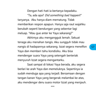Dengan hati-hati ia bertanya kepadaku.
“Ta, ada apa? Did something bad happen?”
tanyanya. Aku hanya diam mematung. Tidak
memberikan respon apapun. Hanya saja raut wajahku
berubah seperti bendungan yang sebentar lagi
meluap. “Mau gue anter ke Yaya sekarang?”
Akhirnya aku mengangguk lemah. Sekuat
tenaga aku menahan tangis. Aku sungguh tidak mau
nangis di hadapannya sekarang. Izzat segera menelfon
Yaya dan memberi tahu kondisiku. Aku bisa
mendengar suara Yaya yang setengah berteriak
menyuruh Izzat segera mengantarku.
Saat sampai di lokasi Yaya berada, aku segera
berlari ke arah Yaya dan memeluknya. Sepertinya ia
sudah menduga apa yang terjadi. Bersamaan dengan
tangan kanan Yaya yang bergerak melambai ke atas,
aku mendengar deru suara motor Izzat yang menjauh.
***
57
 