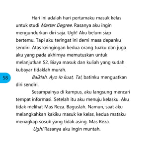 Hari ini adalah hari pertamaku masuk kelas
untuk studi Master Degree. Rasanya aku ingin
mengundurkan diri saja. Ugh! Aku belum siap
bertemu. Tapi aku teringat ini demi masa depanku
sendiri. Atas keingingan kedua orang tuaku dan juga
aku yang pada akhirnya memutuskan untuk
melanjutkan S2. Biaya masuk dan kuliah yang sudah
kubayar tidaklah murah.
Baiklah. Ayo lo kuat, Ta!, batinku menguatkan
diri sendiri.
Sesampainya di kampus, aku langsung mencari
tempat informasi. Setelah itu aku menuju kelasku. Aku
tidak melihat Mas Reza. Baguslah. Namun, saat aku
melangkahkan kakiku masuk ke kelas, kedua mataku
menagkap sosok yang tidak asing. Mas Reza.
Ugh! Rasanya aku ingin muntah.
58
 