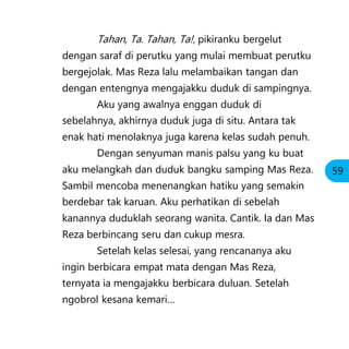 Tahan, Ta. Tahan, Ta!, pikiranku bergelut
dengan saraf di perutku yang mulai membuat perutku
bergejolak. Mas Reza lalu melambaikan tangan dan
dengan entengnya mengajakku duduk di sampingnya.
Aku yang awalnya enggan duduk di
sebelahnya, akhirnya duduk juga di situ. Antara tak
enak hati menolaknya juga karena kelas sudah penuh.
Dengan senyuman manis palsu yang ku buat
aku melangkah dan duduk bangku samping Mas Reza.
Sambil mencoba menenangkan hatiku yang semakin
berdebar tak karuan. Aku perhatikan di sebelah
kanannya duduklah seorang wanita. Cantik. Ia dan Mas
Reza berbincang seru dan cukup mesra.
Setelah kelas selesai, yang rencananya aku
ingin berbicara empat mata dengan Mas Reza,
ternyata ia mengajakku berbicara duluan. Setelah
ngobrol kesana kemari…
59
 