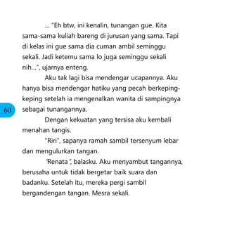 … “Eh btw, ini kenalin, tunangan gue. Kita
sama-sama kuliah bareng di jurusan yang sama. Tapi
di kelas ini gue sama dia cuman ambil seminggu
sekali. Jadi ketemu sama lo juga seminggu sekali
nih…”, ujarnya enteng.
Aku tak lagi bisa mendengar ucapannya. Aku
hanya bisa mendengar hatiku yang pecah berkeping-
keping setelah ia mengenalkan wanita di sampingnya
sebagai tunangannya.
Dengan kekuatan yang tersisa aku kembali
menahan tangis.
“Riri”, sapanya ramah sambil tersenyum lebar
dan mengulurkan tangan.
“Renata”, balasku. Aku menyambut tangannya,
berusaha untuk tidak bergetar baik suara dan
badanku. Setelah itu, mereka pergi sambil
bergandengan tangan. Mesra sekali.
60
 
