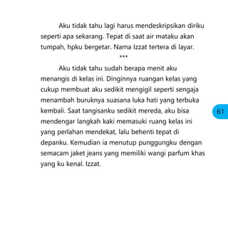 Aku tidak tahu lagi harus mendeskripsikan diriku
seperti apa sekarang. Tepat di saat air mataku akan
tumpah, hpku bergetar. Nama Izzat tertera di layar.
***
Aku tidak tahu sudah berapa menit aku
menangis di kelas ini. Dinginnya ruangan kelas yang
cukup membuat aku sedikit mengigil seperti sengaja
menambah buruknya suasana luka hati yang terbuka
kembali. Saat tangisanku sedikit mereda, aku bisa
mendengar langkah kaki memasuki ruang kelas ini
yang perlahan mendekat, lalu behenti tepat di
depanku. Kemudian ia menutup punggungku dengan
semacam jaket jeans yang memiliki wangi parfum khas
yang ku kenal. Izzat.
61
 
