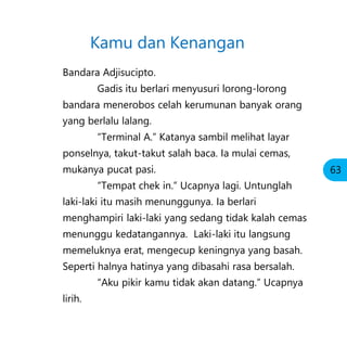 Bandara Adjisucipto.
Gadis itu berlari menyusuri lorong-lorong
bandara menerobos celah kerumunan banyak orang
yang berlalu lalang.
“Terminal A.” Katanya sambil melihat layar
ponselnya, takut-takut salah baca. Ia mulai cemas,
mukanya pucat pasi.
“Tempat chek in.” Ucapnya lagi. Untunglah
laki-laki itu masih menunggunya. Ia berlari
menghampiri laki-laki yang sedang tidak kalah cemas
menunggu kedatangannya. Laki-laki itu langsung
memeluknya erat, mengecup keningnya yang basah.
Seperti halnya hatinya yang dibasahi rasa bersalah.
“Aku pikir kamu tidak akan datang.” Ucapnya
lirih.
Kamu dan Kenangan
63
 