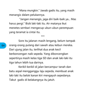 “Mana mungkin.” Jawab gadis itu, yang masih
menangis dalam pelukannya.
“Jangan menangis, jaga diri baik-baik ya... Mas
harus pergi.” Bisik laki-laki itu. Air matanya ikut
menetes sembari mengecup ubun-ubun perempuan
yang teramat ia cintai itu.
***
Sore itu jalanan masih lengang, belum tampak
orang-orang pulang dari sawah atau kebun mereka.
Dari ujung jalan itu, terlihat dua anak kecil
berboncengan naik sepeda. Yang diboncengkan
sepertinya masih kelas tiga SD dan anak laki-laki itu
tiga tahun lebih tua darinya.
Kerikil-kerikil di jalan bercampur tanah dan
batu aspal mengganggu laju sepeda, membuat anak
laki-laki itu belok kanan kiri mengayuh sepedanya.
Takut gadis di belakangnya itu jatuh.
64
 