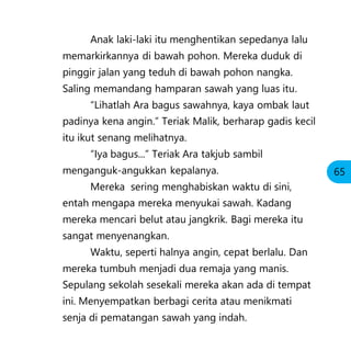 Anak laki-laki itu menghentikan sepedanya lalu
memarkirkannya di bawah pohon. Mereka duduk di
pinggir jalan yang teduh di bawah pohon nangka.
Saling memandang hamparan sawah yang luas itu.
“Lihatlah Ara bagus sawahnya, kaya ombak laut
padinya kena angin.” Teriak Malik, berharap gadis kecil
itu ikut senang melihatnya.
“Iya bagus...” Teriak Ara takjub sambil
menganguk-angukkan kepalanya.
Mereka sering menghabiskan waktu di sini,
entah mengapa mereka menyukai sawah. Kadang
mereka mencari belut atau jangkrik. Bagi mereka itu
sangat menyenangkan.
Waktu, seperti halnya angin, cepat berlalu. Dan
mereka tumbuh menjadi dua remaja yang manis.
Sepulang sekolah sesekali mereka akan ada di tempat
ini. Menyempatkan berbagi cerita atau menikmati
senja di pematangan sawah yang indah.
65
 