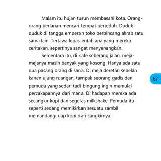 Malam itu hujan turun membasahi kota. Orang-
orang berlarian mencari tempat berteduh. Duduk-
duduk di tangga emperan toko berbincang akrab satu
sama lain. Tertawa lepas entah apa yang mereka
ceritakan, sepertinya sangat menyenangkan.
Sementara itu, di kafe seberang jalan, meja-
mejanya masih banyak yang kosong. Hanya ada satu
dua pasang orang di sana. Di meja deretan sebelah
kanan ujung ruangan, tampak seorang gadis dan
pemuda yang sedari tadi bingung ingin memulai
percakapannya dari mana. Di hadapan mereka ada
secangkir kopi dan segelas milkshake. Pemuda itu
seperti sedang memikirkan sesuatu sambil
memandangi uap kopi dari cangkirnya.
67
 
