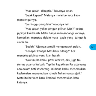 “Mas sudah dibaptis.” Tuturnya pelan.
“Sejak kapan?” Matanya mulai berkaca kaca
mendengarnya.
“Seminggu yang lalu,” ucapnya lirih.
“Mas sudah yakin dengan pilihan Mas?” kedua
pipinya kini basah. Malik hanya memandangi kopinya,
kemudian menatap dalam mata gadis yang sangat ia
cintai itu.
“Sudah.” Ujarnya sambil mengangguk pelan.
“Kenapa? kenapa Mas baru bilang?” Ara
menyeka pipinya yang kian basah.
“Aku tau Ra kamu pasti kecewa, aku juga tau
semua agama itu baik. Tapi ini keyakinan Ra, apa yang
ada dalam hati seseorang. Di mana kamu menemukan
kedamaian, menemukan rumah Tuhan yang sejati.”
Mata itu berkaca kaca, kembali menemukan kata
katanya.
69
 