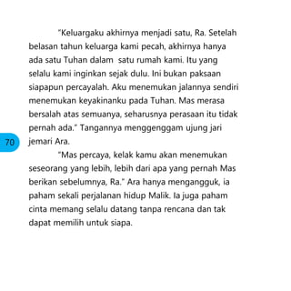 “Keluargaku akhirnya menjadi satu, Ra. Setelah
belasan tahun keluarga kami pecah, akhirnya hanya
ada satu Tuhan dalam satu rumah kami. Itu yang
selalu kami inginkan sejak dulu. Ini bukan paksaan
siapapun percayalah. Aku menemukan jalannya sendiri
menemukan keyakinanku pada Tuhan. Mas merasa
bersalah atas semuanya, seharusnya perasaan itu tidak
pernah ada.” Tangannya menggenggam ujung jari
jemari Ara.
“Mas percaya, kelak kamu akan menemukan
seseorang yang lebih, lebih dari apa yang pernah Mas
berikan sebelumnya, Ra.” Ara hanya mengangguk, ia
paham sekali perjalanan hidup Malik. Ia juga paham
cinta memang selalu datang tanpa rencana dan tak
dapat memilih untuk siapa.
70
 