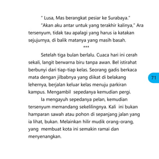 “ Lusa, Mas berangkat pesiar ke Surabaya.”
“Akan aku antar untuk yang terakhir kalinya,” Ara
tersenyum, tidak tau apalagi yang harus ia katakan
sejujurnya, di balik matanya yang masih basah.
***
Setelah tiga bulan berlalu. Cuaca hari ini cerah
sekali, langit berwarna biru tanpa awan. Bel istirahat
berbunyi dari tiap-tiap kelas. Seorang gadis berkaca
mata dengan jilbabnya yang diikat di belakang
lehernya, berjalan keluar kelas menuju parkiran
kampus. Mengambil sepedanya kemudian pergi.
Ia mengayuh sepedanya pelan, kemudian
tersenyum memandang sekelilingnya. Kali ini bukan
hamparan sawah atau pohon di sepanjang jalan yang
ia lihat, bukan. Melainkan hilir mudik orang-orang,
yang membuat kota ini semakin ramai dan
menyenangkan.
71
 