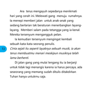Ara terus mengayuh sepedanya menikmati
hari yang cerah ini. Melewati gang menuju rumahnya.
Ia menepi memberi jalan untuk anak-anak yang
sedang berlarian tak beraturan menerbangkan layang-
layang. Memberi salam pada tetangga yang ia kenal.
Mereka tersenyum mengangguk pelan.
Ia kemudian tersenyum mengingat kembali
sebuah kata-kata seorang penulis.
Cinta sejati itu seperti layaknya sebuah musik, ia akan
terus membuatmu menari meskipun musiknya telah
lama berhenti.
Di jalan gang yang mulai lengang itu ia berjanji
untuk tidak lagi menangis karena ia harus percaya, ada
seseorang yang memang sudah ditulis ditakdirkan
Tuhan hanya untukmu saja.
72
 