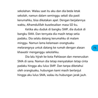 sekolahan. Walau saat itu aku dan dia beda letak
sekolah, namun dalam seminggu sekali dia pasti
kerumahku, bisa dikatakan apel. Dengan berjalannya
waktu, Alhamdulillah kuselesaikan masa SD ku.
Ketika aku duduk di bangku SMP, dia duduk di
bangku SMA. Dan ternyata dia masih tetap setia
padaku. Dia selalu datang kerumahku di malam
minggu. Namun lama kelamaan orangtuaku
melarangnya untuk datang ke rumah dengan alasan
khawatir menganggu sekolahku.
Dia lalu hijrah ke kota Pahlawan dan meneruskan
SMA di sana. Namun dia tetap menyatakan tetap cinta
padaku hingga aku lulus SMP. Dan tanpa diketahui
oleh orangtuaku, hubungan kami masih berlanjut
hingga aku lulus SMA, walau itu hubungan jarak jauh.
75
 