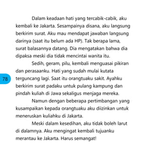 Dalam keadaan hati yang tercabik-cabik, aku
kembali ke Jakarta. Sesampainya disana, aku langsung
berkirim surat. Aku mau mendapat jawaban langsung
darinya (saat itu belum ada HP). Tak berapa lama,
surat balasannya datang. Dia mengatakan bahwa dia
dipaksa meski dia tidak mencintai wanita itu.
Sedih, geram, pilu, kembali menguasai pikiran
dan perasaanku. Hati yang sudah mulai kutata
terguncang lagi. Saat itu orangtuaku sakit. Ayahku
berkirim surat padaku untuk pulang kampung dan
pindah kuliah di Jawa sekaligus menjaga mereka.
Namun dengan beberapa pertimbangan yang
kusampaikan kepada orangtuaku aku diizinkan untuk
meneruskan kuliahku di Jakarta.
Meski dalam kesedihan, aku tidak boleh larut
di dalamnya. Aku mengingat kembali tujuanku
merantau ke Jakarta. Harus semangat!
78
 