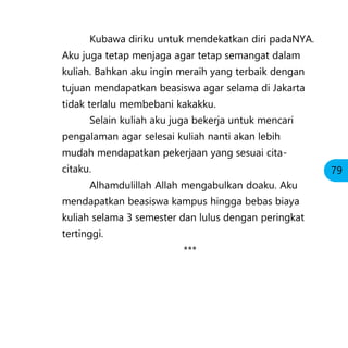 Kubawa diriku untuk mendekatkan diri padaNYA.
Aku juga tetap menjaga agar tetap semangat dalam
kuliah. Bahkan aku ingin meraih yang terbaik dengan
tujuan mendapatkan beasiswa agar selama di Jakarta
tidak terlalu membebani kakakku.
Selain kuliah aku juga bekerja untuk mencari
pengalaman agar selesai kuliah nanti akan lebih
mudah mendapatkan pekerjaan yang sesuai cita-
citaku.
Alhamdulillah Allah mengabulkan doaku. Aku
mendapatkan beasiswa kampus hingga bebas biaya
kuliah selama 3 semester dan lulus dengan peringkat
tertinggi.
***
79
 