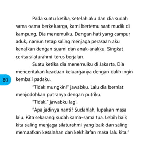 Pada suatu ketika, setelah aku dan dia sudah
sama-sama berkeluarga, kami bertemu saat mudik di
kampung. Dia menemuiku. Dengan hati yang campur
aduk, namun tetap saling menjaga perasaan aku
kenalkan dengan suami dan anak-anakku. Singkat
cerita silaturahmi terus berjalan.
Suatu ketika dia menemuiku di Jakarta. Dia
menceritakan keadaan keluarganya dengan dalih ingin
kembali padaku.
“Tidak mungkin!” jawabku. Lalu dia berniat
menjodohkan putranya dengan putriku.
“Tidak!” jawabku lagi.
“Apa jadinya nanti? Sudahlah, lupakan masa
lalu. Kita sekarang sudah sama-sama tua. Lebih baik
kita saling menjaga silaturahmi yang baik dan saling
memaafkan kesalahan dan kekhilafan masa lalu kita.”
80
 