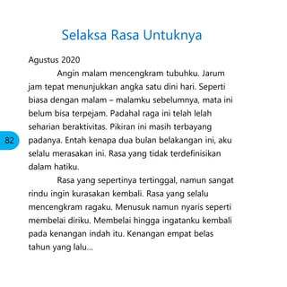 Agustus 2020
Angin malam mencengkram tubuhku. Jarum
jam tepat menunjukkan angka satu dini hari. Seperti
biasa dengan malam – malamku sebelumnya, mata ini
belum bisa terpejam. Padahal raga ini telah lelah
seharian beraktivitas. Pikiran ini masih terbayang
padanya. Entah kenapa dua bulan belakangan ini, aku
selalu merasakan ini. Rasa yang tidak terdefinisikan
dalam hatiku.
Rasa yang sepertinya tertinggal, namun sangat
rindu ingin kurasakan kembali. Rasa yang selalu
mencengkram ragaku. Menusuk namun nyaris seperti
membelai diriku. Membelai hingga ingatanku kembali
pada kenangan indah itu. Kenangan empat belas
tahun yang lalu…
Selaksa Rasa Untuknya
82
 