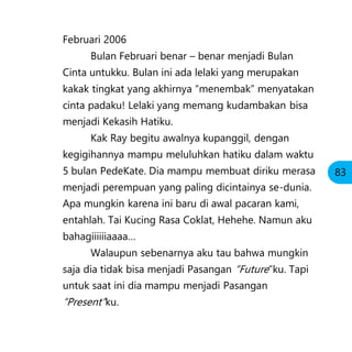 Februari 2006
Bulan Februari benar – benar menjadi Bulan
Cinta untukku. Bulan ini ada lelaki yang merupakan
kakak tingkat yang akhirnya “menembak” menyatakan
cinta padaku! Lelaki yang memang kudambakan bisa
menjadi Kekasih Hatiku.
Kak Ray begitu awalnya kupanggil, dengan
kegigihannya mampu meluluhkan hatiku dalam waktu
5 bulan PedeKate. Dia mampu membuat diriku merasa
menjadi perempuan yang paling dicintainya se-dunia.
Apa mungkin karena ini baru di awal pacaran kami,
entahlah. Tai Kucing Rasa Coklat, Hehehe. Namun aku
bahagiiiiiiaaaa…
Walaupun sebenarnya aku tau bahwa mungkin
saja dia tidak bisa menjadi Pasangan “Future”ku. Tapi
untuk saat ini dia mampu menjadi Pasangan
“Present”ku.
83
 