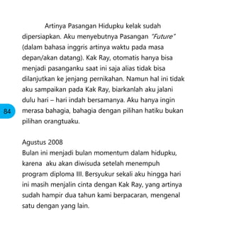 Artinya Pasangan Hidupku kelak sudah
dipersiapkan. Aku menyebutnya Pasangan “Future”
(dalam bahasa inggris artinya waktu pada masa
depan/akan datang). Kak Ray, otomatis hanya bisa
menjadi pasanganku saat ini saja alias tidak bisa
dilanjutkan ke jenjang pernikahan. Namun hal ini tidak
aku sampaikan pada Kak Ray, biarkanlah aku jalani
dulu hari – hari indah bersamanya. Aku hanya ingin
merasa bahagia, bahagia dengan pilihan hatiku bukan
pilihan orangtuaku.
Agustus 2008
Bulan ini menjadi bulan momentum dalam hidupku,
karena aku akan diwisuda setelah menempuh
program diploma III. Bersyukur sekali aku hingga hari
ini masih menjalin cinta dengan Kak Ray, yang artinya
sudah hampir dua tahun kami berpacaran, mengenal
satu dengan yang lain.
84
 