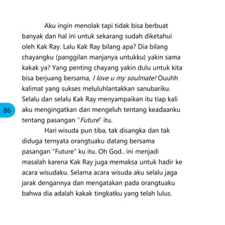 Aku ingin menolak tapi tidak bisa berbuat
banyak dan hal ini untuk sekarang sudah diketahui
oleh Kak Ray. Lalu Kak Ray bilang apa? Dia bilang
chayangku (panggilan manjanya untukku) yakin sama
kakak ya? Yang penting chayang yakin dulu untuk kita
bisa berjuang bersama, I love u my soulmate! Ouuhh
kalimat yang sukses meluluhlantakkan sanubariku.
Selalu dan selalu Kak Ray menyampaikan itu tiap kali
aku mengingatkan dan mengeluh tentang keadaanku
tentang pasangan “Future” itu.
Hari wisuda pun tiba, tak disangka dan tak
diduga ternyata orangtuaku datang bersama
pasangan “Future” ku itu. Oh God.. ini menjadi
masalah karena Kak Ray juga memaksa untuk hadir ke
acara wisudaku. Selama acara wisuda aku selalu jaga
jarak dengannya dan mengatakan pada orangtuaku
bahwa dia adalah kakak tingkatku yang telah lulus.
86
 