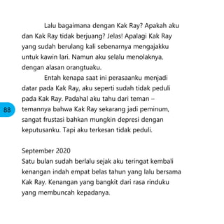 Lalu bagaimana dengan Kak Ray? Apakah aku
dan Kak Ray tidak berjuang? Jelas! Apalagi Kak Ray
yang sudah berulang kali sebenarnya mengajakku
untuk kawin lari. Namun aku selalu menolaknya,
dengan alasan orangtuaku.
Entah kenapa saat ini perasaanku menjadi
datar pada Kak Ray, aku seperti sudah tidak peduli
pada Kak Ray. Padahal aku tahu dari teman –
temannya bahwa Kak Ray sekarang jadi peminum,
sangat frustasi bahkan mungkin depresi dengan
keputusanku. Tapi aku terkesan tidak peduli.
September 2020
Satu bulan sudah berlalu sejak aku teringat kembali
kenangan indah empat belas tahun yang lalu bersama
Kak Ray. Kenangan yang bangkit dari rasa rinduku
yang membuncah kepadanya.
88
 