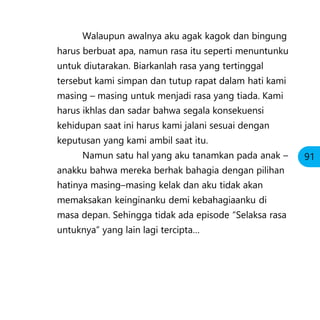 Walaupun awalnya aku agak kagok dan bingung
harus berbuat apa, namun rasa itu seperti menuntunku
untuk diutarakan. Biarkanlah rasa yang tertinggal
tersebut kami simpan dan tutup rapat dalam hati kami
masing – masing untuk menjadi rasa yang tiada. Kami
harus ikhlas dan sadar bahwa segala konsekuensi
kehidupan saat ini harus kami jalani sesuai dengan
keputusan yang kami ambil saat itu.
Namun satu hal yang aku tanamkan pada anak –
anakku bahwa mereka berhak bahagia dengan pilihan
hatinya masing–masing kelak dan aku tidak akan
memaksakan keinginanku demi kebahagiaanku di
masa depan. Sehingga tidak ada episode “Selaksa rasa
untuknya” yang lain lagi tercipta…
91
 