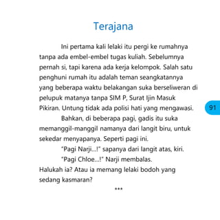 Ini pertama kali lelaki itu pergi ke rumahnya
tanpa ada embel-embel tugas kuliah. Sebelumnya
pernah si, tapi karena ada kerja kelompok. Salah satu
penghuni rumah itu adalah teman seangkatannya
yang beberapa waktu belakangan suka berseliweran di
pelupuk matanya tanpa SIM P, Surat Ijin Masuk
Pikiran. Untung tidak ada polisi hati yang mengawasi.
Bahkan, di beberapa pagi, gadis itu suka
memanggil-manggil namanya dari langit biru, untuk
sekedar menyapanya. Seperti pagi ini.
“Pagi Narji…!” sapanya dari langit atas, kiri.
“Pagi Chloe…!” Narji membalas.
Halukah ia? Atau ia memang lelaki bodoh yang
sedang kasmaran?
***
Terajana
91
 