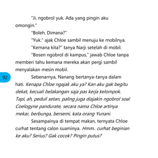 “Ji, ngobrol yuk. Ada yang pingin aku
omongin.”
“Boleh. Dimana?”
“Yuk.” ajak Chloe sambil menuju ke mobilnya.
“Kemana kita?” tanya Narji setelah di mobil.
“Bosen ngobrol di kampus,” jawab Chloe tanpa
memberi tahu kemana mereka akan pergi sambil
menyalakan mesin mobil.
Sebenarnya, Nanang bertanya-tanya dalam
hati. Kenapa Chloe ngajak aku ya? Kan aku gak begitu
dekat, kecuali belakangan saja pas kerja kelompok.
Tapi, ah, peduli setan, paling juga diajakin ngobrol soal
Coelogyne pandurate, secara nama Chloe artinya
mekar, berbunga, bersemi, kata orang Yunani.
Sesampainya di tempat makan, ternyata Chloe
curhat tentang calon suaminya. Hmm.. curhat beginian
ke aku? Serius? Gak cocok? Pingin putus?
92
 