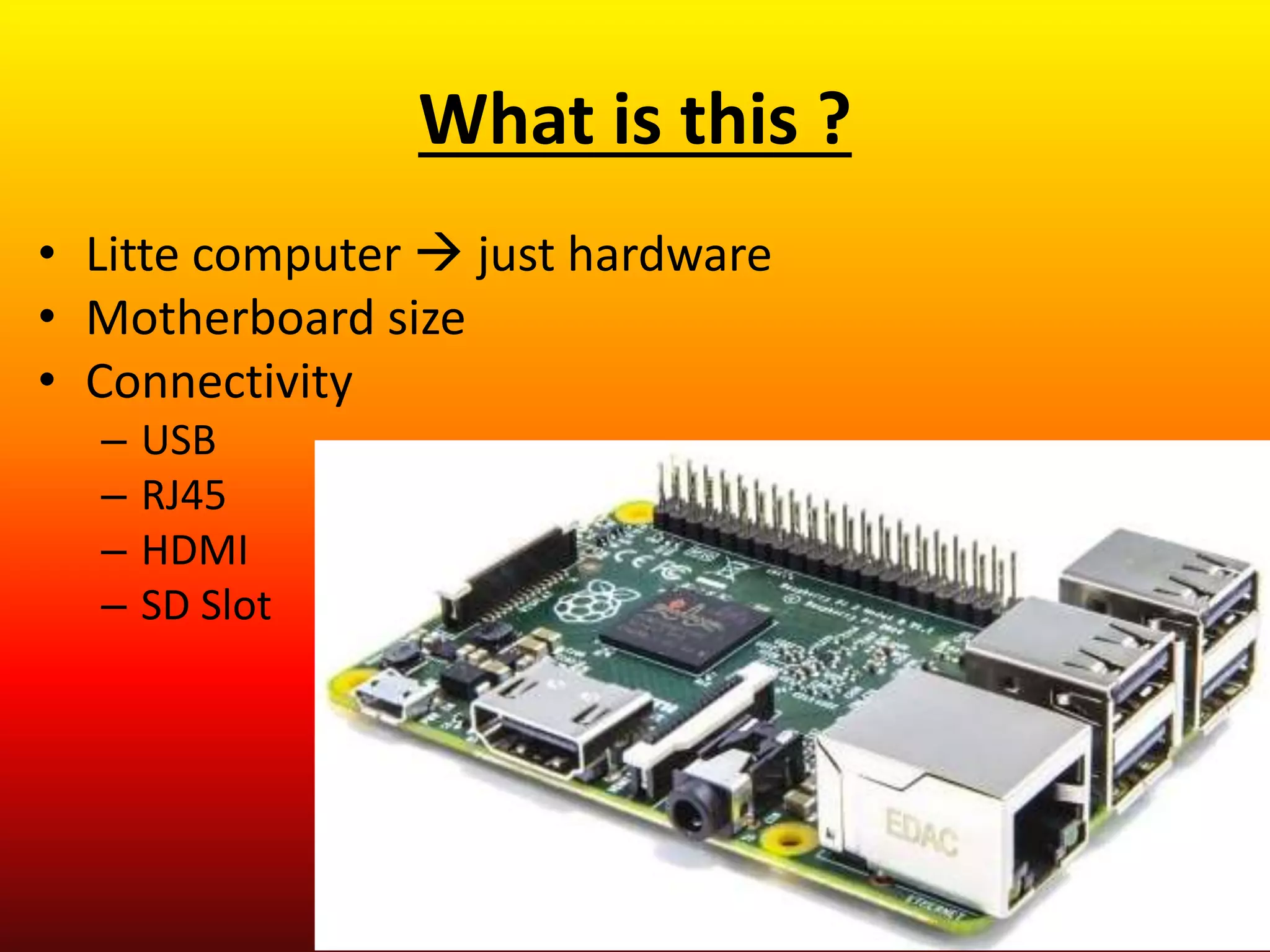 • Litte computer  just hardware
• Motherboard size
• Connectivity
– USB
– RJ45
– HDMI
– SD Slot
What is this ?
 