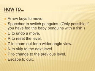 HOW TO…
 Arrow keys to move.
 Spacebar to switch penguins. (Only possible if
  you have fed the baby penguins with a fish.)
 U to undo a move.
 R to reset the level.
 Z to zoom out for a wider angle view.
 N to skip to the next level.
 P to change to the previous level.
 Escape to quit.


                                                   11
 