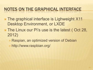 NOTES ON THE GRAPHICAL INTERFACE

 The graphical interface is Lighweight X11
  Desktop Environment, or LXDE
 The Linux our Pi’s use is the latest ( Oct 28,
  2012)
     Raspian, an optimized version of Debian
     http://www.raspbian.org/




                                                   12
 