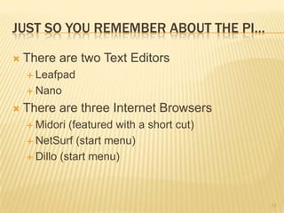 JUST SO YOU REMEMBER ABOUT THE PI…

   There are two Text Editors
     Leafpad

     Nano

   There are three Internet Browsers
     Midori  (featured with a short cut)
     NetSurf (start menu)

     Dillo (start menu)




                                            13
 