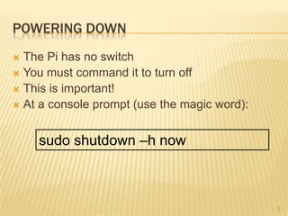 POWERING DOWN
 The Pi has no switch
 You must command it to turn off
 This is important!
 At a console prompt (use the magic word):



    sudo shutdown –h now



                                              6
 