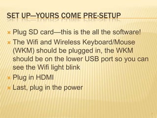 SET UP—YOURS COME PRE-SETUP

 Plug SD card—this is the all the software!
 The Wifi and Wireless Keyboard/Mouse
  (WKM) should be plugged in, the WKM
  should be on the lower USB port so you can
  see the Wifi light blink
 Plug in HDMI

 Last, plug in the power




                                               7
 
