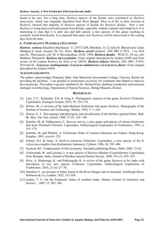 Rasbora Ataenia, A New Freshwater Fish from Kerala, India
International Journal of Innovative Studies in Aquatic Biology and Fisheries (IJISABF) Page 24
found to be rare. For a long time, Rasbora species of the Kerala were considered as Rasbora
daniconius, which was originally described from West Bengal. Silva et al [9], in their revision of
Rasbora, showed that majority of Rasbora species of Kerala are Rasbora dandia. Now a new
Rasbora is being discovered and named from Kerala, especially without a lateral color band on it. It is
interesting to state that it is after one and half century a new species of this genus reaching to
scientific world from Kerala. It is expected that many new Rasboras will be discovered in the coming
days from the state.
6. COMPARATIVE MATERIALS EXAMINED
Rasbora rasbora (Hamilton-Buchanan): F. 2107/2 ZSI, Dharikati, 31,12 miles R. Bharati near Lokra
(Balipara F. track, Assam). Dr. S.L. Hora; Rasbora caverii (Jerdon): ZSI/ SRC F 5672, 1 ex, 83.0
mm SL, Thoovanam, coll. M. S. Ravichandran, 24.02. 1998; Rasbora dandia: PCM 21, 30 cm, coll.
Mathews Plamoottil; Rasbora microcephalus: From original description by Jerdon (1849) and from
review of Sri Lankan Rasbora by Silva et al. (2010). Rasbora labiosa Mukerji: ZSI/ SRC/ F7455,
30.0 mm SL. Leuciscus xanthogramme, Leuciscus malabaricus and Leuciscus flavus: From original
description by Jerdon (1849).
ACKNOWLEDGMENTS
The author acknowledges Principal, Baby John Memorial Government College, Chavara, Kerala for
providing the facilities. I am grateful to anonymous reviewers for comments that helped to improve
the manuscript. The author is greatly indebted to Dr. Richard Pyle, database coordinator and associate
zoologist in ichthyology, Department of Natural Sciences, Bishop Museum, Hawaii.
REFERENCES
[1] Liao, T.Y., Kullander, S.O. & Fang, F. Phylogenetic analysis of the genus Rasbora (Teleostei:
Cyprinidae). Zoologica Scripta, 2010, 39, 155–176.
[2] Brittan, M. A revision of the Indo-Malayan freshwater fish genus Rasbora. Monographs of the
Institute of Science and Technology, Manila, 1954, 3: 1- 224.
[3] Howes, G. J. The anatomy and phylogeny and classification of the bariline cyprinid fishes. Bull.
Br. Mus. Nat. Hist. (Zool). 1980, 37 (3): 129- 198.
[4] Kottelat, M. & Vidthayanon, C. Boraras micros, a new genus and species of minute freshwater
fish from Thailand (Teleostei: Cyprinidae). Ichthyological Exploration of Freshwaters, 1993, 4,
161–176.
[5] Kottelat, M. and Whitten, A. Freshwater fishes of western Indonasia ans Sulaasi. Hong Kong,
Periplus, 1993, xxxviii+ 221
[6] Siebert, D.J. & Guiry, S. Rasbora johannae (Teleostei: Cyprinidae), a new species of the R.
trifasciata-complex from Kalimantan, Indonesia. Cybium, 1996, 20, 395–404.
[7] Jayaram, KC. Fundamentals of fish taxonomy. Narendra publishing House, Delhi, 2002, 53-65.
[8] Vishwanath, W. and Laisram, J. A new species of Rasbora Bleeker (Cypriniformes: Cyprinidae)
from Manipur, India. Journal of Bombay natural History Society. 2004, 101 (3): 429- 432.
[9] Silva, A, Maduwage, K. and Pethiyagoda, R. A review of the genus Rasbora in Sri lanka with
description of two new species (Teleostei: Cyprinidae). Ichthyological Exploration of
Freshwaters. 2010, 21 (1): 27- 50.
[10] Hamilton F. An account of fishes found in the River Ganges and its branches. Edinburgh Hurst,
Robinson & Co, London, 1822, 312-389.
[11] Jerdon, T. C, On the freshwater fishes of southern India. Madras Journal of Literature and
Science, . 1849, 15: 302- 346.
 