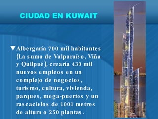 CIUDAD EN KUWAIT Albergaría 700 mil habitantes (La suma de Valparaíso, Viña y Quilpué), crearía 430 mil nuevos empleos en un complejo de negocios, turismo, cultura, vivienda, parques, mega-puertos y un rascacielos de 1001 metros de altura o 250 plantas. 