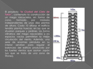 El proyecto “la Ciudad del Cielo de
Tokio”, contempla la construcción de
un mega rascacielos, en forma de
cono, formado por módulos
independientes de unas diez plantas
de altura. Cada 10 alturas el edificio
tendría plantas huecas, en las que se
situarían parques y jardines. La forma
cilíndrica del mega rascacielos y los
espacios vacíos permitirían la mejor
circulación del viento. Además, una
serie de enormes péndulos en su
interior servirían para regular el
balanceo del edificio producido por
los fuertes vientos que azotan Japón
(ya que se trata de una zona de
tifones).
 